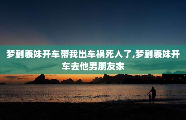 梦到表妹开车带我出车祸死人了,梦到表妹开车去他男朋友家
