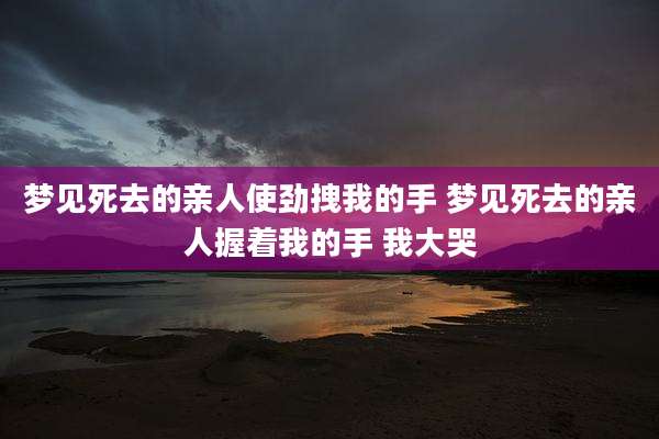 梦见死去的亲人使劲拽我的手 梦见死去的亲人握着我的手 我大哭