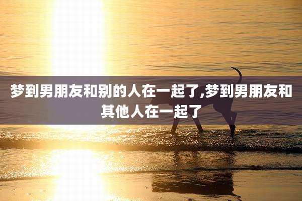 梦到男朋友和别的人在一起了,梦到男朋友和其他人在一起了