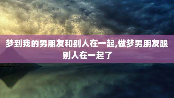 梦到我的男朋友和别人在一起,做梦男朋友跟别人在一起了