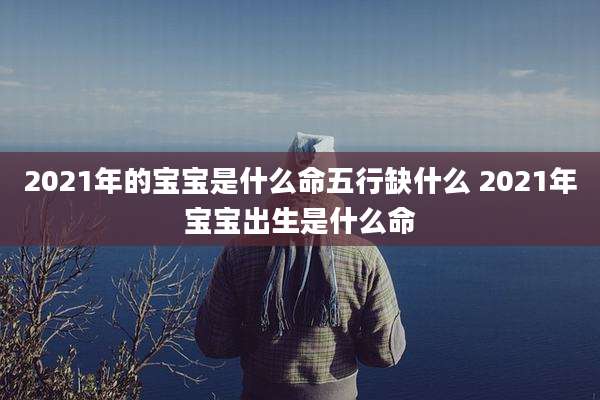 2021年的宝宝是什么命五行缺什么 2021年宝宝出生是什么命