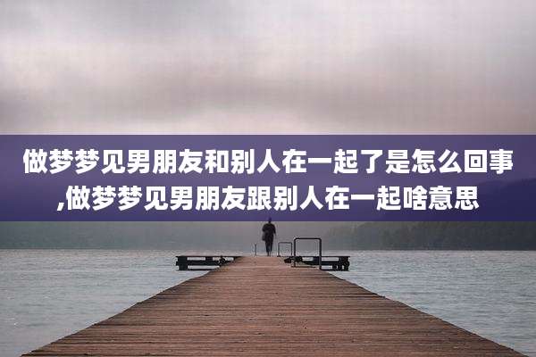 做梦梦见男朋友和别人在一起了是怎么回事,做梦梦见男朋友跟别人在一起啥意思