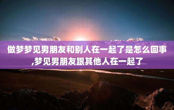 做梦梦见男朋友和别人在一起了是怎么回事,梦见男朋友跟其他人在一起了