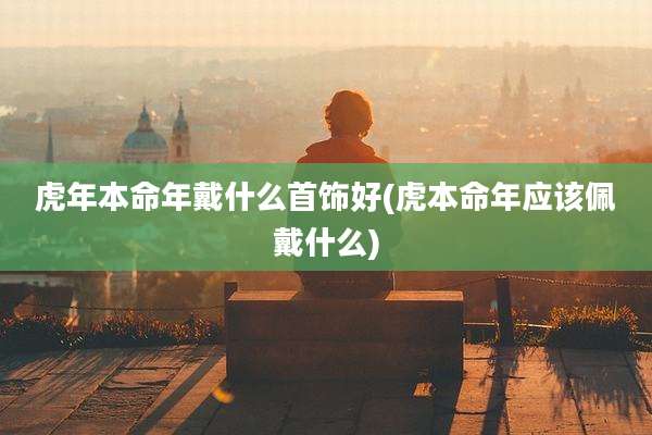 虎年本命年戴什么首饰好(虎本命年应该佩戴什么)
