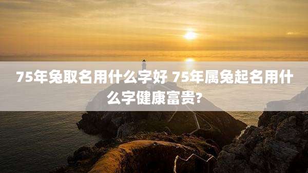75年兔取名用什么字好 75年属兔起名用什么字健康富贵?