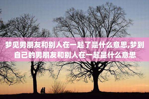 梦见男朋友和别人在一起了是什么意思,梦到自己的男朋友和别人在一起是什么意思