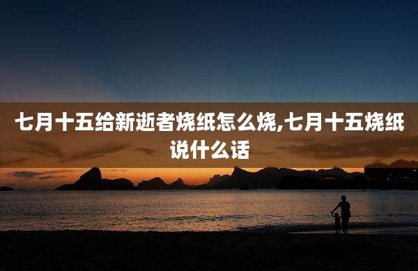 七月十五给新逝者烧纸怎么烧,七月十五烧纸说什么话