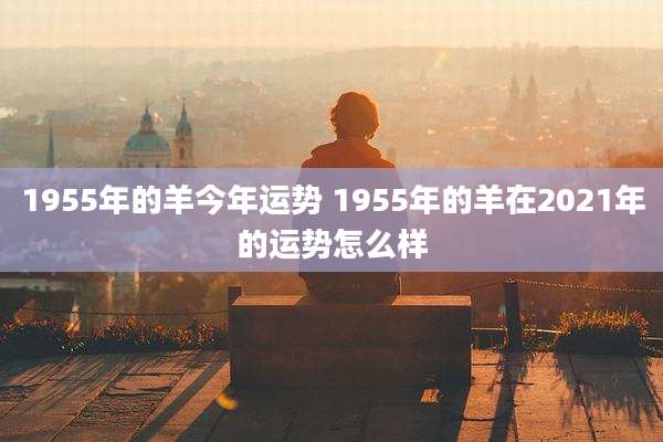 1955年的羊今年运势 1955年的羊在2021年的运势怎么样