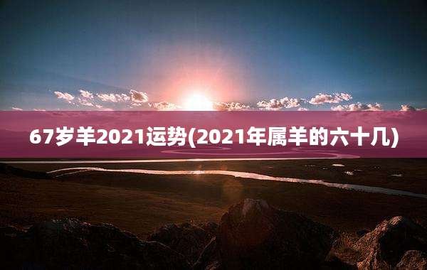 67岁羊2021运势(2021年属羊的六十几)