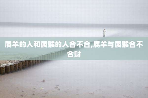 属羊的人和属猴的人合不合,属羊与属猴合不合财
