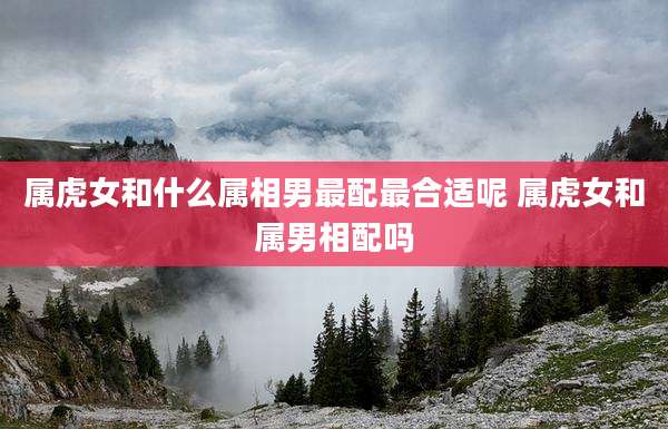 属虎女和什么属相男最配最合适呢 属虎女和属男相配吗