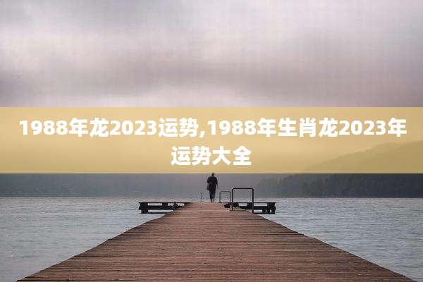 1988年龙2023运势,1988年生肖龙2023年运势大全