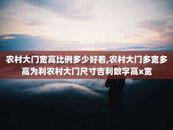 农村大门宽高比例多少好看,农村大门多宽多高为利农村大门尺寸吉利数字高x宽