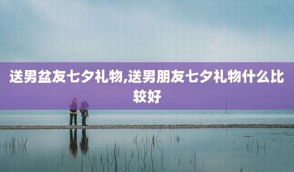 送男盆友七夕礼物,送男朋友七夕礼物什么比较好