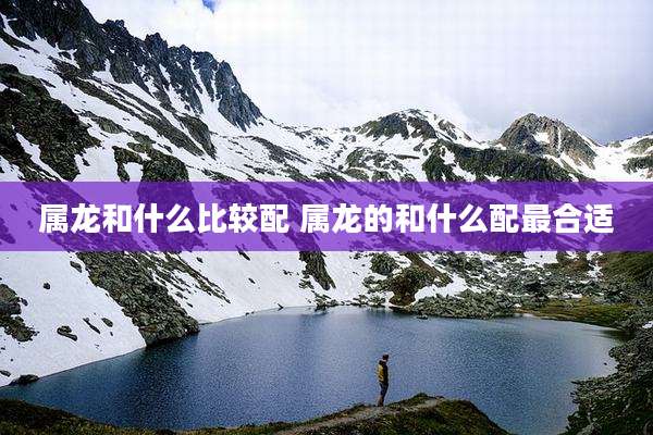 属龙和什么比较配 属龙的和什么配最合适