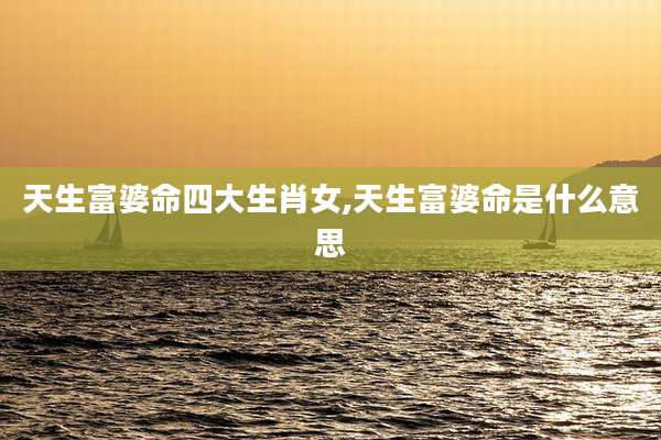 天生富婆命四大生肖女,天生富婆命是什么意思