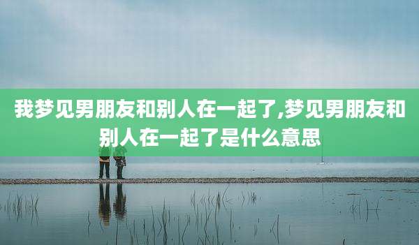 我梦见男朋友和别人在一起了,梦见男朋友和别人在一起了是什么意思