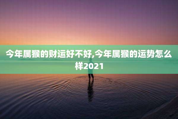 今年属猴的财运好不好,今年属猴的运势怎么样2021