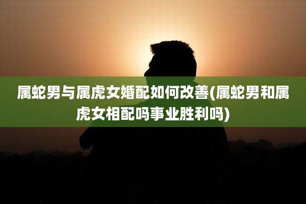 属蛇男与属虎女婚配如何改善(属蛇男和属虎女相配吗事业胜利吗)