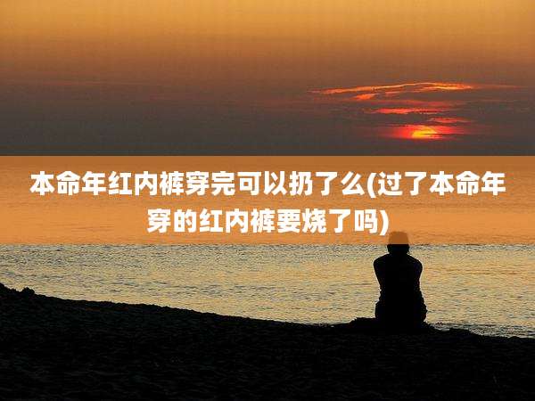 本命年红内裤穿完可以扔了么(过了本命年穿的红内裤要烧了吗)