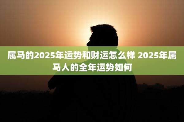 属马的2025年运势和财运怎么样 2025年属马人的全年运势如何