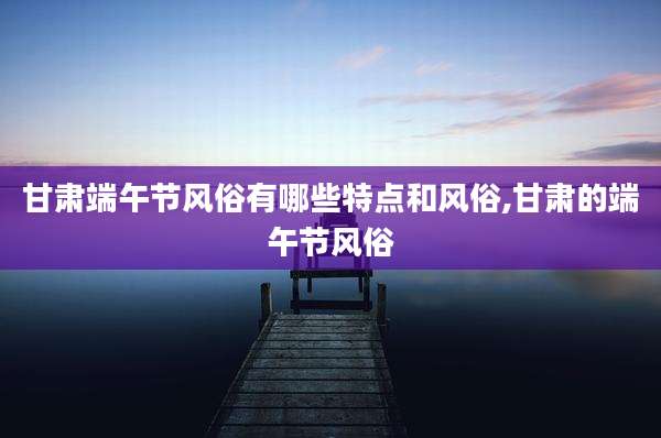 甘肃端午节风俗有哪些特点和风俗,甘肃的端午节风俗