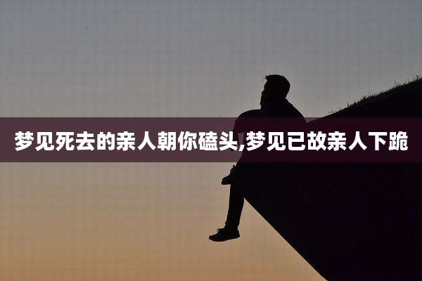 梦见死去的亲人朝你磕头,梦见已故亲人下跪