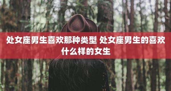 处女座男生喜欢那种类型 处女座男生的喜欢什么样的女生