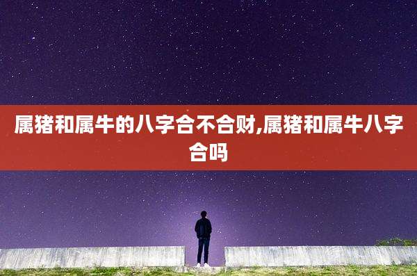 属猪和属牛的八字合不合财,属猪和属牛八字合吗