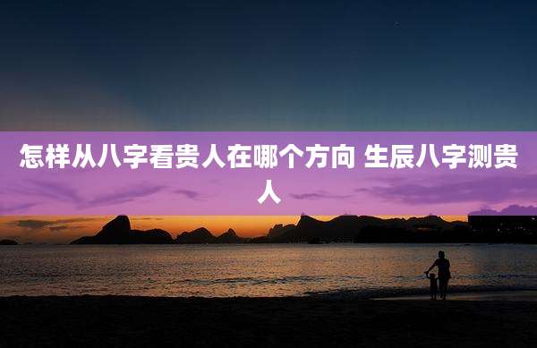 怎样从八字看贵人在哪个方向 生辰八字测贵人