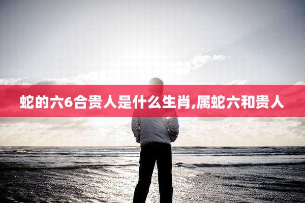 蛇的六6合贵人是什么生肖,属蛇六和贵人
