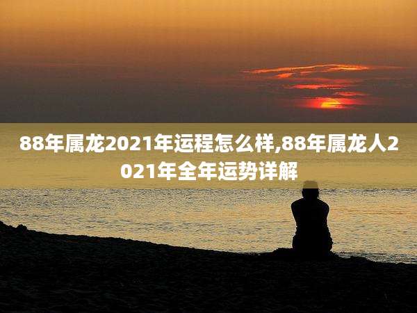 88年属龙2021年运程怎么样,88年属龙人2021年全年运势详解