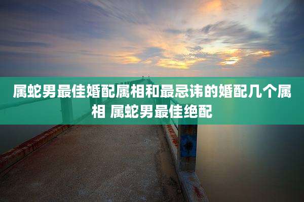 属蛇男最佳婚配属相和最忌讳的婚配几个属相 属蛇男最佳绝配