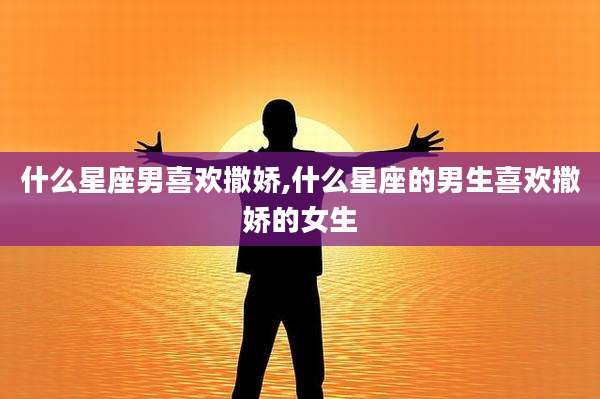 什么星座男喜欢撒娇,什么星座的男生喜欢撒娇的女生