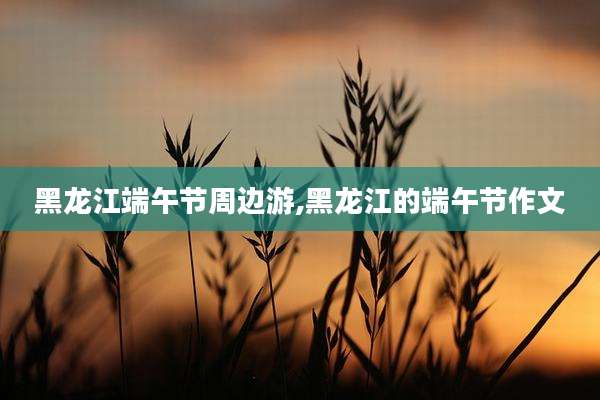 黑龙江端午节周边游,黑龙江的端午节作文