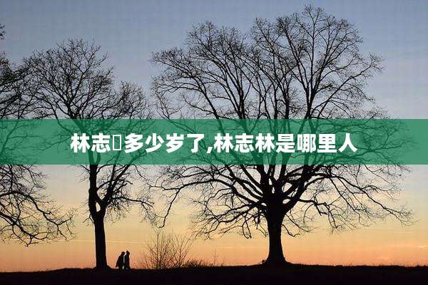 林志玪多少岁了,林志林是哪里人