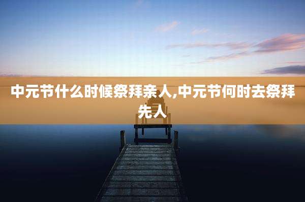 中元节什么时候祭拜亲人,中元节何时去祭拜先人