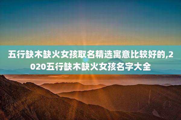 五行缺木缺火女孩取名精选寓意比较好的,2020五行缺木缺火女孩名字大全