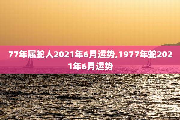 77年属蛇人2021年6月运势,1977年蛇2021年6月运势