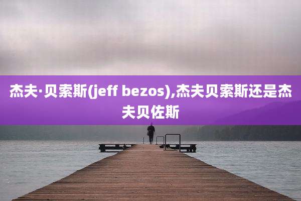 杰夫·贝索斯(jeff bezos),杰夫贝索斯还是杰夫贝佐斯