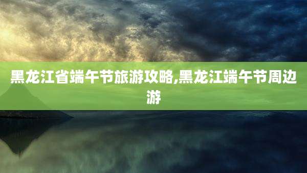 黑龙江省端午节旅游攻略,黑龙江端午节周边游