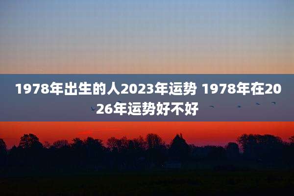 1978年出生的人2023年运势 1978年在2026年运势好不好