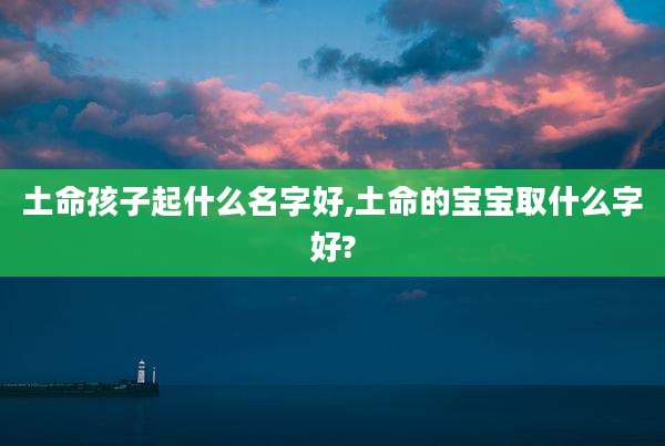 土命孩子起什么名字好,土命的宝宝取什么字好?