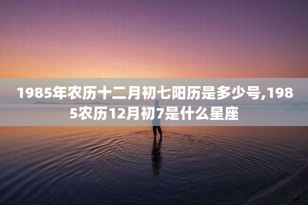 1985年农历十二月初七阳历是多少号,1985农历12月初7是什么星座