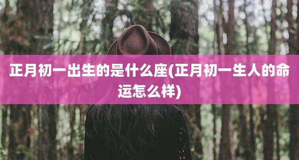 正月初一出生的是什么座(正月初一生人的命运怎么样)