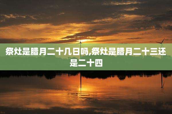 祭灶是腊月二十几日吗,祭灶是腊月二十三还是二十四