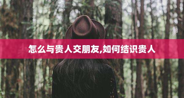 怎么与贵人交朋友,如何结识贵人