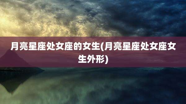 月亮星座处女座的女生(月亮星座处女座女生外形)