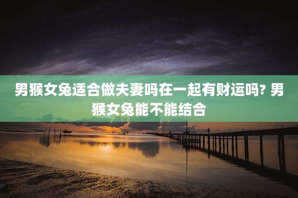 男猴女兔适合做夫妻吗在一起有财运吗? 男猴女兔能不能结合