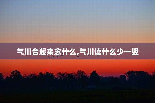 气川合起来念什么,气川读什么少一竖